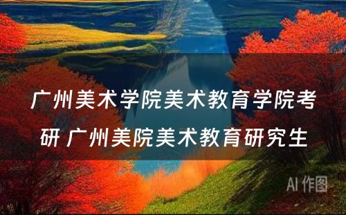 广州美术学院美术教育学院考研 广州美院美术教育研究生