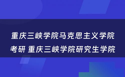 重庆三峡学院马克思主义学院考研 重庆三峡学院研究生学院