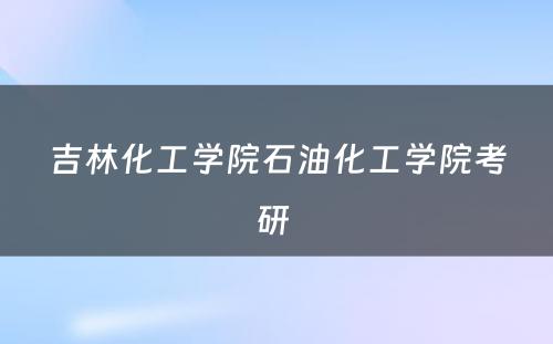 吉林化工学院石油化工学院考研 