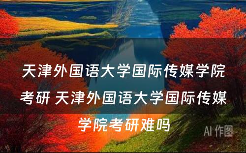 天津外国语大学国际传媒学院考研 天津外国语大学国际传媒学院考研难吗