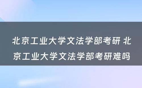 北京工业大学文法学部考研 北京工业大学文法学部考研难吗