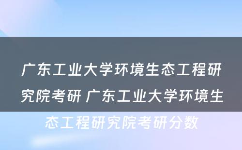 广东工业大学环境生态工程研究院考研 广东工业大学环境生态工程研究院考研分数