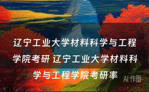 辽宁工业大学材料科学与工程学院考研 辽宁工业大学材料科学与工程学院考研率