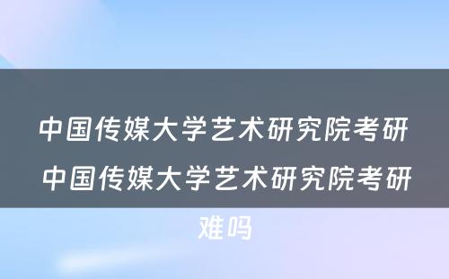 中国传媒大学艺术研究院考研 中国传媒大学艺术研究院考研难吗