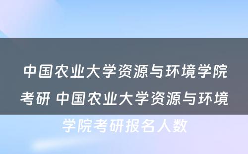 中国农业大学资源与环境学院考研 中国农业大学资源与环境学院考研报名人数