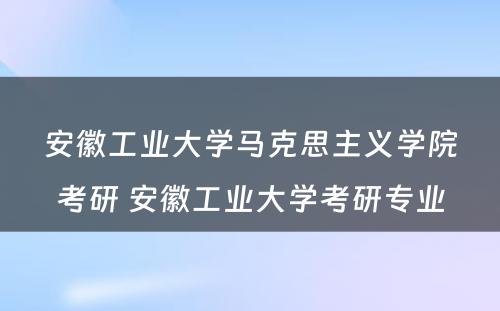 安徽工业大学马克思主义学院考研 安徽工业大学考研专业