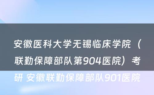 安徽医科大学无锡临床学院（联勤保障部队第904医院）考研 安徽联勤保障部队901医院