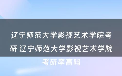 辽宁师范大学影视艺术学院考研 辽宁师范大学影视艺术学院考研率高吗