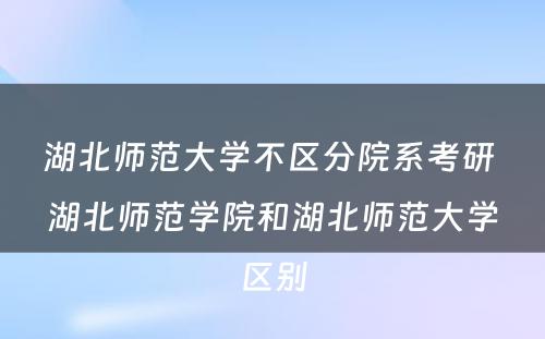 湖北师范大学不区分院系考研 湖北师范学院和湖北师范大学区别