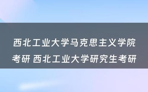 西北工业大学马克思主义学院考研 西北工业大学研究生考研