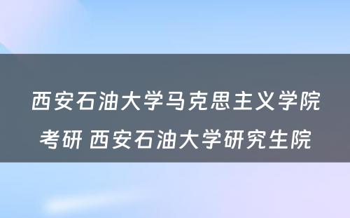 西安石油大学马克思主义学院考研 西安石油大学研究生院