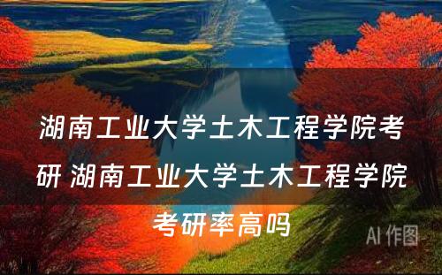 湖南工业大学土木工程学院考研 湖南工业大学土木工程学院考研率高吗