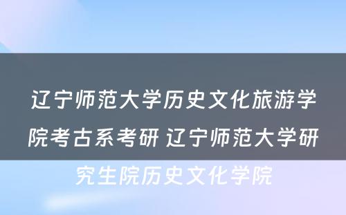 辽宁师范大学历史文化旅游学院考古系考研 辽宁师范大学研究生院历史文化学院