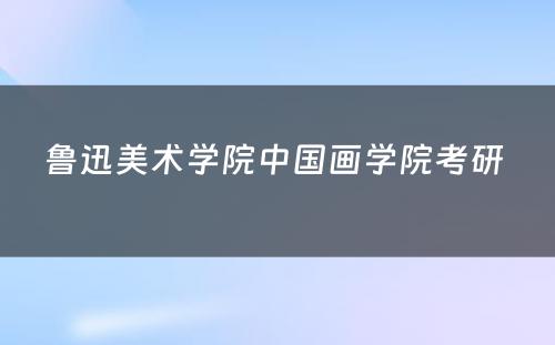 鲁迅美术学院中国画学院考研 