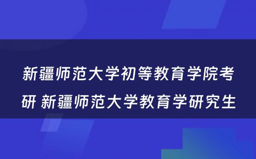 新疆师范大学初等教育学院考研 新疆师范大学教育学研究生