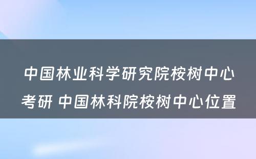 中国林业科学研究院桉树中心考研 中国林科院桉树中心位置