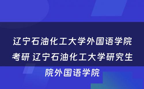 辽宁石油化工大学外国语学院考研 辽宁石油化工大学研究生院外国语学院