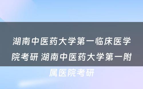 湖南中医药大学第一临床医学院考研 湖南中医药大学第一附属医院考研