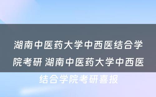 湖南中医药大学中西医结合学院考研 湖南中医药大学中西医结合学院考研喜报