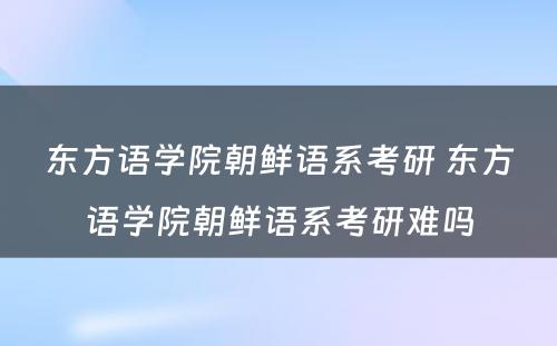 东方语学院朝鲜语系考研 东方语学院朝鲜语系考研难吗