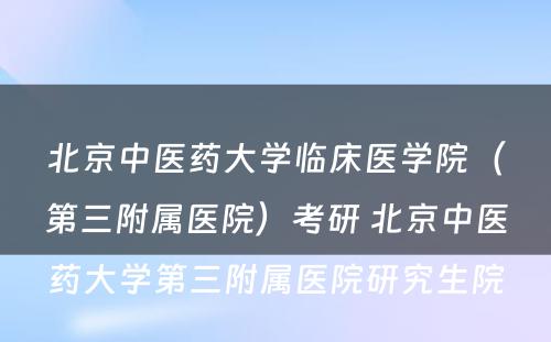 北京中医药大学临床医学院（第三附属医院）考研 北京中医药大学第三附属医院研究生院