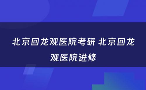 北京回龙观医院考研 北京回龙观医院进修