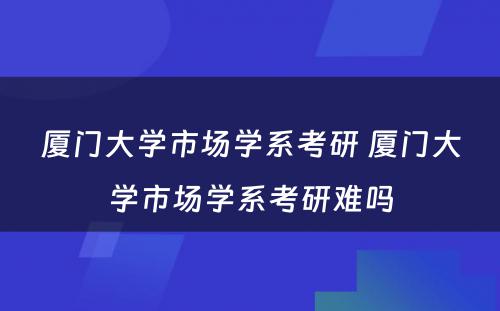 厦门大学市场学系考研 厦门大学市场学系考研难吗