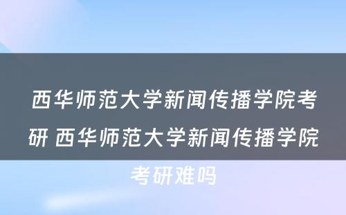 西华师范大学新闻传播学院考研 西华师范大学新闻传播学院考研难吗