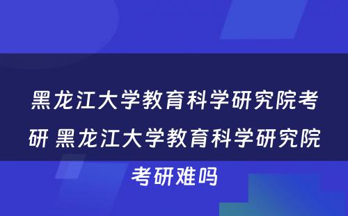 黑龙江大学教育科学研究院考研 黑龙江大学教育科学研究院考研难吗