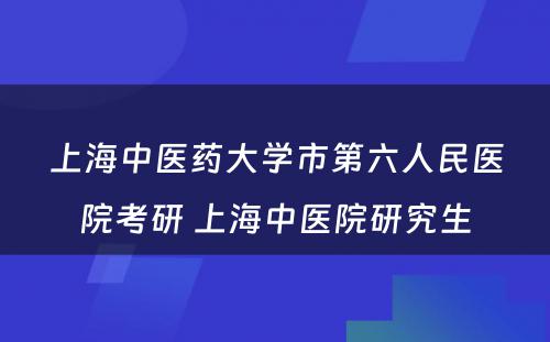 上海中医药大学市第六人民医院考研 上海中医院研究生