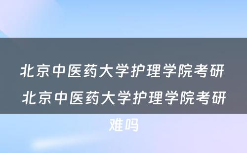 北京中医药大学护理学院考研 北京中医药大学护理学院考研难吗