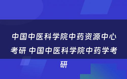 中国中医科学院中药资源中心考研 中国中医科学院中药学考研