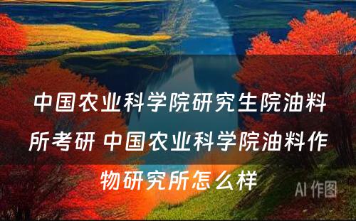 中国农业科学院研究生院油料所考研 中国农业科学院油料作物研究所怎么样