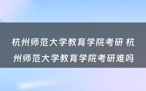 杭州师范大学教育学院考研 杭州师范大学教育学院考研难吗