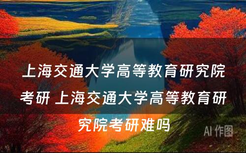 上海交通大学高等教育研究院考研 上海交通大学高等教育研究院考研难吗