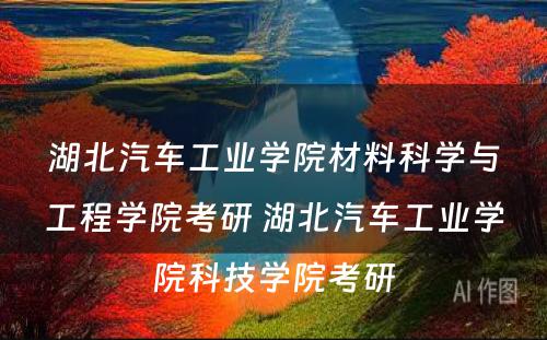 湖北汽车工业学院材料科学与工程学院考研 湖北汽车工业学院科技学院考研