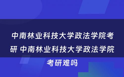 中南林业科技大学政法学院考研 中南林业科技大学政法学院考研难吗