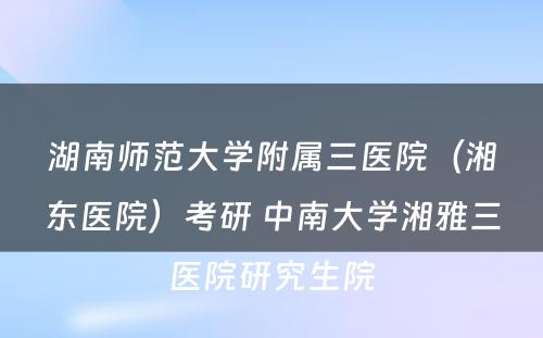 湖南师范大学附属三医院（湘东医院）考研 中南大学湘雅三医院研究生院