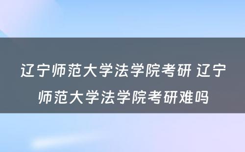 辽宁师范大学法学院考研 辽宁师范大学法学院考研难吗