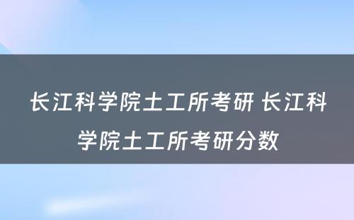 长江科学院土工所考研 长江科学院土工所考研分数