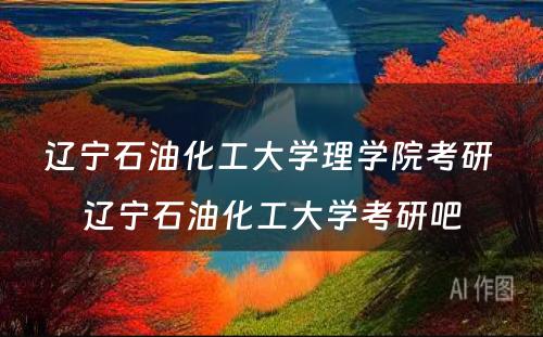 辽宁石油化工大学理学院考研 辽宁石油化工大学考研吧