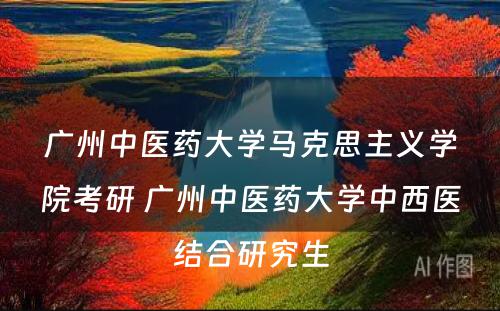 广州中医药大学马克思主义学院考研 广州中医药大学中西医结合研究生