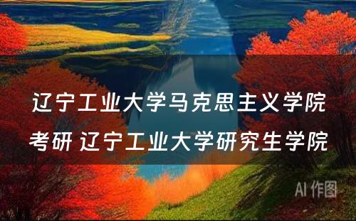 辽宁工业大学马克思主义学院考研 辽宁工业大学研究生学院