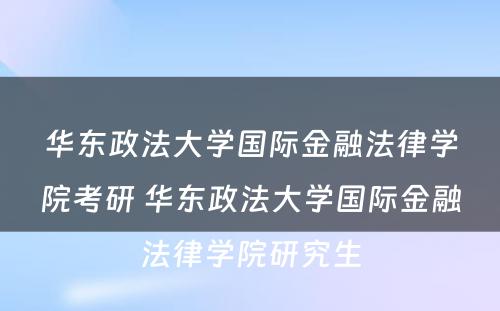 华东政法大学国际金融法律学院考研 华东政法大学国际金融法律学院研究生