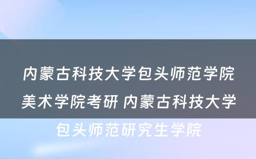 内蒙古科技大学包头师范学院美术学院考研 内蒙古科技大学包头师范研究生学院