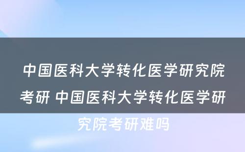 中国医科大学转化医学研究院考研 中国医科大学转化医学研究院考研难吗