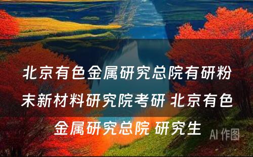 北京有色金属研究总院有研粉末新材料研究院考研 北京有色金属研究总院 研究生