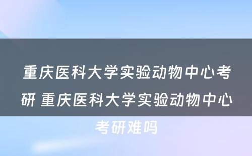 重庆医科大学实验动物中心考研 重庆医科大学实验动物中心考研难吗