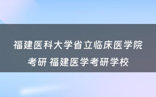 福建医科大学省立临床医学院考研 福建医学考研学校