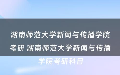 湖南师范大学新闻与传播学院考研 湖南师范大学新闻与传播学院考研科目